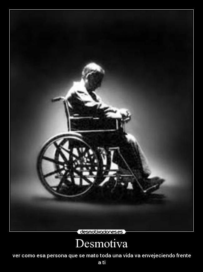 Desmotiva - ver como esa persona que se mato toda una vida va envejeciendo frente a ti
