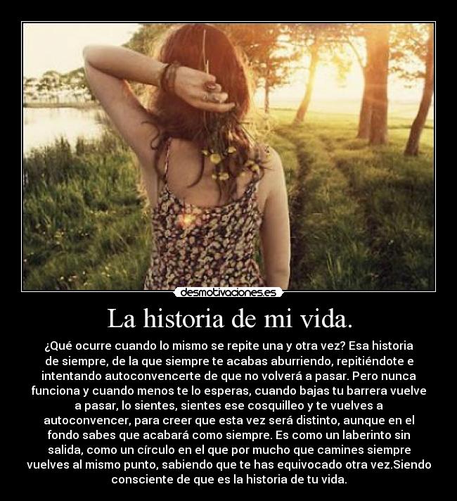 La historia de mi vida. - ¿Qué ocurre cuando lo mismo se repite una y otra vez? Esa historia
de siempre, de la que siempre te acabas aburriendo, repitiéndote e
intentando autoconvencerte de que no volverá a pasar. Pero nunca
funciona y cuando menos te lo esperas, cuando bajas tu barrera vuelve
a pasar, lo sientes, sientes ese cosquilleo y te vuelves a
autoconvencer, para creer que esta vez será distinto, aunque en el
fondo sabes que acabará como siempre. Es como un laberinto sin
salida, como un círculo en el que por mucho que camines siempre
vuelves al mismo punto, sabiendo que te has equivocado otra vez.Siendo
consciente de que es la historia de tu vida.