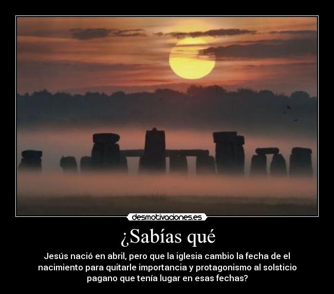 ¿Sabías qué - Jesús nació en abril, pero que la iglesia cambio la fecha de el
nacimiento para quitarle importancia y protagonismo al solsticio
pagano que tenía lugar en esas fechas?