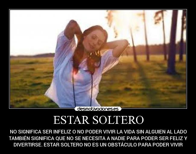 ESTAR SOLTERO - NO SIGNIFICA SER INFELIZ O NO PODER VIVIR LA VIDA SIN ALGUIEN AL LADO
TAMBIÉN SIGNIFICA QUE NO SE NECESITA A NADIE PARA PODER SER FELIZ Y
DIVERTIRSE. ESTAR SOLTERO NO ES UN OBSTÁCULO PARA PODER VIVIR