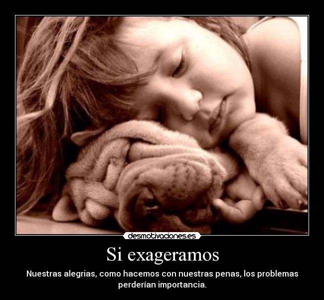 Si exageramos - Nuestras alegrias, como hacemos con nuestras penas, los problemas
perderían importancia.