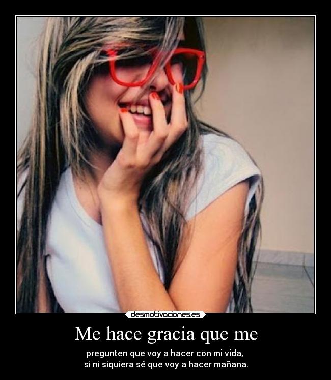 Me hace gracia que me - pregunten que voy a hacer con mi vida,
si ni siquiera sé que voy a hacer mañana.