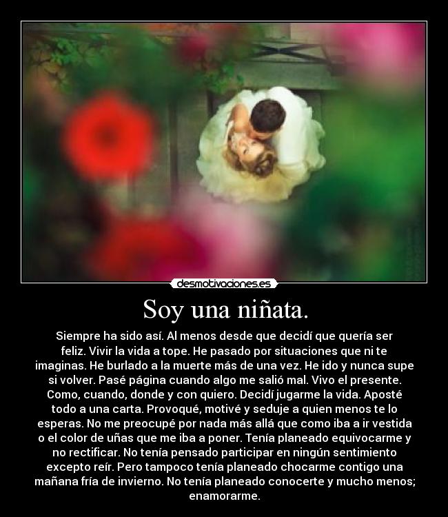Soy una niñata. - Siempre ha sido así. Al menos desde que decidí que quería ser
feliz. Vivir la vida a tope. He pasado por situaciones que ni te
imaginas. He burlado a la muerte más de una vez. He ido y nunca supe
si volver. Pasé página cuando algo me salió mal. Vivo el presente.
Como, cuando, donde y con quiero. Decidí jugarme la vida. Aposté
todo a una carta. Provoqué, motivé y seduje a quien menos te lo
esperas. No me preocupé por nada más allá que como iba a ir vestida
o el color de uñas que me iba a poner. Tenía planeado equivocarme y
no rectificar. No tenía pensado participar en ningún sentimiento
excepto reír. Pero tampoco tenía planeado chocarme contigo una
mañana fría de invierno. No tenía planeado conocerte y mucho menos;
enamorarme.