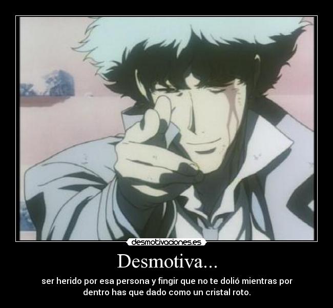 Desmotiva... - ser herido por esa persona y fingir que no te dolió mientras por
dentro has que dado como un cristal roto.