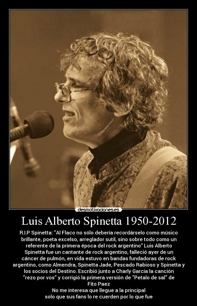 Luis Alberto Spinetta 1950-2012 - R.I.P Spinetta: Al Flaco no sólo debería recordárselo como músico
brillante, poeta excelso, arreglador sutil, sino sobre todo como un
referente de la primera época del rock argentino” Luis Alberto
Spinetta fue un cantante de rock argentino, falleció ayer de un
cáncer de pulmón, en vida estuvo en bandas fundadoras de rock
argentino, como Almendra, Spinetta Jade, Pescado Rabioso y Spinetta y
los socios del Destino. Escribió junto a Charly Garcia la canción
rezo por vos y corrigió la primera versión de Petalo de sal de
Fito Paez
No me interesa que llegue a la principal
solo que sus fans lo re cuerden por lo que fue