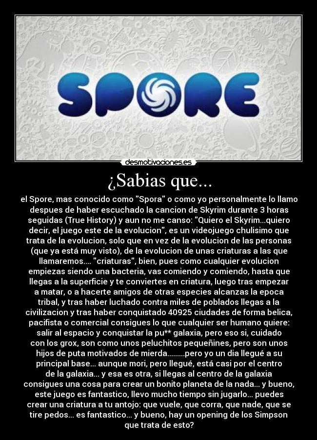 ¿Sabias que... - el Spore, mas conocido como Spora o como yo personalmente lo llamo
despues de haber escuchado la cancion de Skyrim durante 3 horas
seguidas (True History) y aun no me canso: Quiero el Skyrim...quiero
decir, el juego este de la evolucion, es un videojuego chulisimo que
trata de la evolucion, solo que en vez de la evolucion de las personas
(que ya está muy visto), de la evolucion de unas criaturas a las que
llamaremos.... criaturas, bien, pues como cualquier evolucion
empiezas siendo una bacteria, vas comiendo y comiendo, hasta que
llegas a la superficie y te conviertes en criatura, luego tras empezar
a matar, o a hacerte amigos de otras especies alcanzas la epoca
tribal, y tras haber luchado contra miles de poblados llegas a la
civilizacion y tras haber conquistado 40925 ciudades de forma belica,
pacifista o comercial consigues lo que cualquier ser humano quiere:
salir al espacio y conquistar la pu** galaxia, pero eso si, cuidado
con los grox, son como unos peluchitos pequeñines, pero son unos
hijos de puta motivados de mierda.........pero yo un dia llegué a su
principal base... aunque mori, pero llegué, está casi por el centro
de la galaxia... y esa es otra, si llegas al centro de la galaxia
consigues una cosa para crear un bonito planeta de la nada... y bueno,
este juego es fantastico, llevo mucho tiempo sin jugarlo... puedes
crear una criatura a tu antojo: que vuele, que corra, que nade, que se
tire pedos... es fantastico... y bueno, hay un opening de los Simpson
que trata de esto?