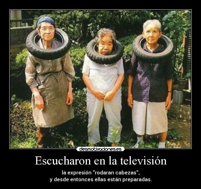 Escucharon en la televisión - la expresión rodaran cabezas,
y desde entonces ellas están preparadas.
