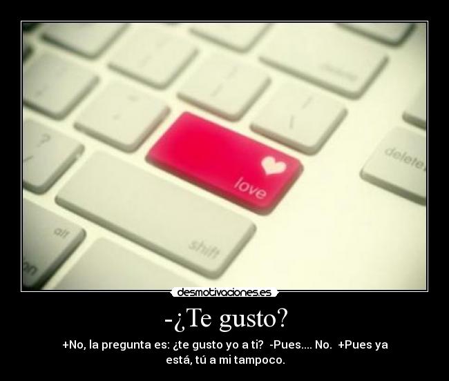 -¿Te gusto? - +No, la pregunta es: ¿te gusto yo a ti?  -Pues.... No.  +Pues ya está, tú a mi tampoco.