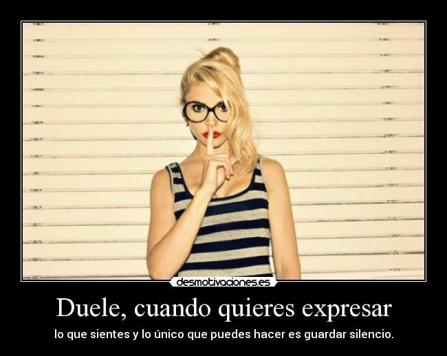 Duele, cuando quieres expresar - lo que sientes y lo único que puedes hacer es guardar silencio.