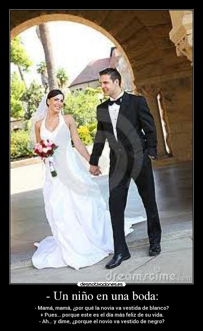 - Un niño en una boda: - - Mamá, mamá, ¿por qué la novia va vestida de blanco?
+ Pues... porque este es el día más feliz de su vida.
- Ah... y dime, ¿porque el novio va vestido de negro?