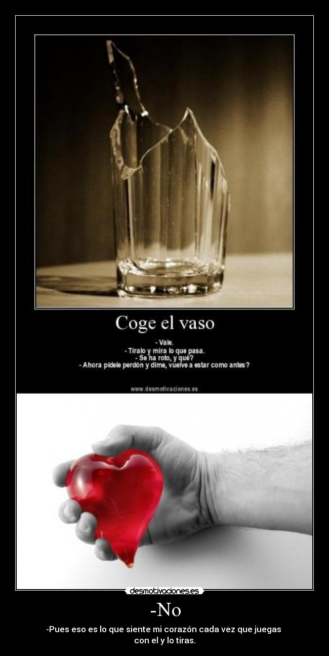 -No - -Pues eso es lo que siente mi corazón cada vez que juegas
con el y lo tiras.