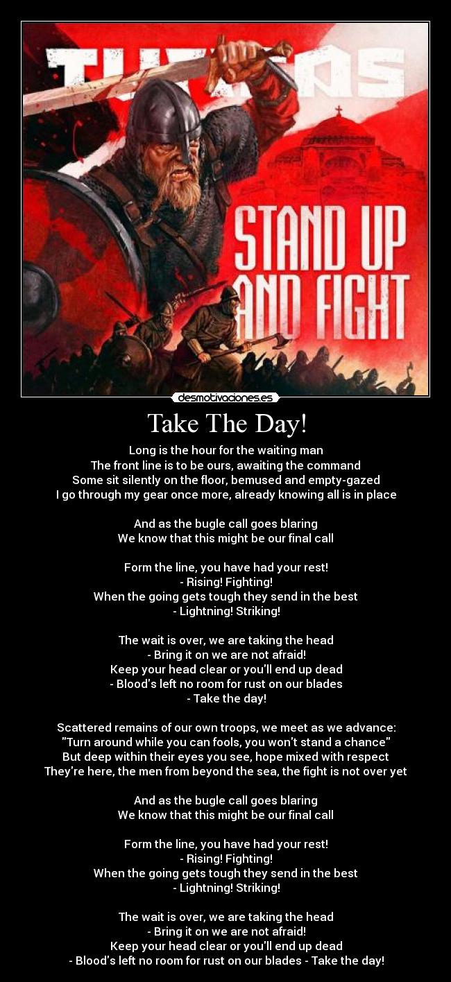 Take The Day! - Long is the hour for the waiting man
The front line is to be ours, awaiting the command
Some sit silently on the floor, bemused and empty-gazed
I go through my gear once more, already knowing all is in place
And as the bugle call goes blaring
We know that this might be our final call
Form the line, you have had your rest!
- Rising! Fighting!
When the going gets tough they send in the best
- Lightning! Striking!
The wait is over, we are taking the head
- Bring it on we are not afraid!
Keep your head clear or youll end up dead
- Bloods left no room for rust on our blades
- Take the day!
Scattered remains of our own troops, we meet as we advance:
Turn around while you can fools, you wont stand a chance
But deep within their eyes you see, hope mixed with respect
Theyre here, the men from beyond the sea, the fight is not over yet
And as the bugle call goes blaring
We know that this might be our final call
Form the line, you have had your rest!
- Rising! Fighting!
When the going gets tough they send in the best
- Lightning! Striking!
The wait is over, we are taking the head
- Bring it on we are not afraid!
Keep your head clear or youll end up dead
- Bloods left no room for rust on our blades - Take the day!