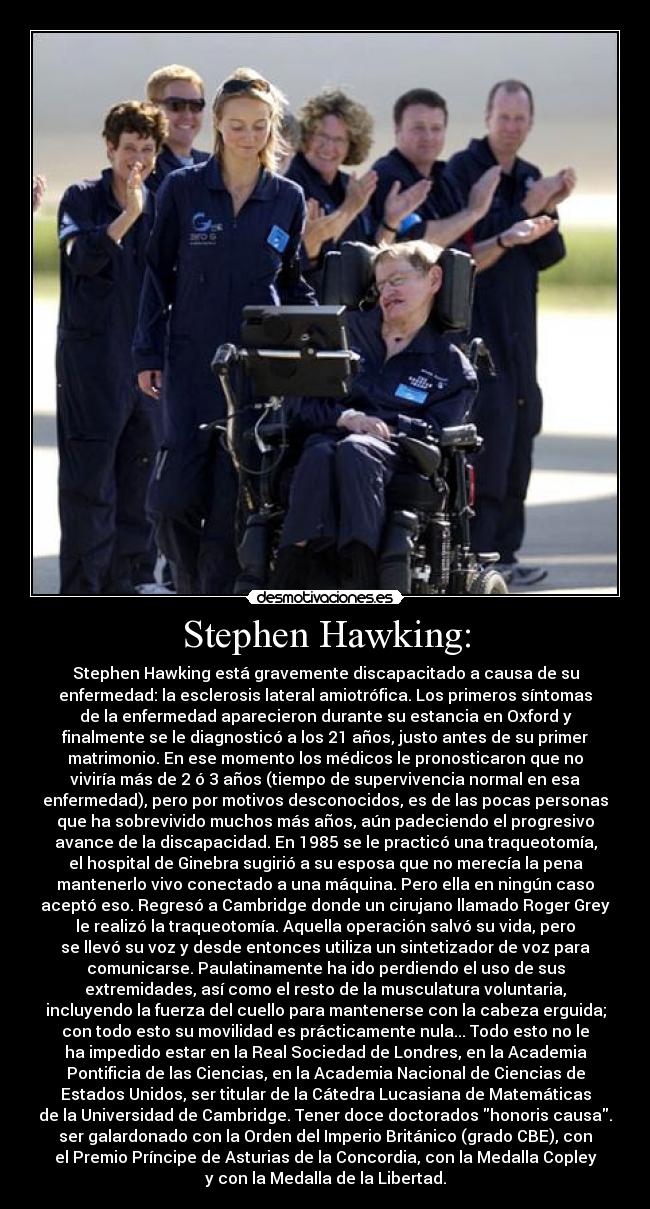 Stephen Hawking: - Stephen Hawking está gravemente discapacitado a causa de su
enfermedad: la esclerosis lateral amiotrófica. Los primeros síntomas
de la enfermedad aparecieron durante su estancia en Oxford y
finalmente se le diagnosticó a los 21 años, justo antes de su primer
matrimonio. En ese momento los médicos le pronosticaron que no
viviría más de 2 ó 3 años (tiempo de supervivencia normal en esa
enfermedad), pero por motivos desconocidos, es de las pocas personas
que ha sobrevivido muchos más años, aún padeciendo el progresivo
avance de la discapacidad. En 1985 se le practicó una traqueotomía,
el hospital de Ginebra sugirió a su esposa que no merecía la pena
mantenerlo vivo conectado a una máquina. Pero ella en ningún caso
aceptó eso. Regresó a Cambridge donde un cirujano llamado Roger Grey
le realizó la traqueotomía. Aquella operación salvó su vida, pero
se llevó su voz y desde entonces utiliza un sintetizador de voz para
comunicarse. Paulatinamente ha ido perdiendo el uso de sus
extremidades, así como el resto de la musculatura voluntaria,
incluyendo la fuerza del cuello para mantenerse con la cabeza erguida;
con todo esto su movilidad es prácticamente nula... Todo esto no le
ha impedido estar en la Real Sociedad de Londres, en la Academia
Pontificia de las Ciencias, en la Academia Nacional de Ciencias de
Estados Unidos, ser titular de la Cátedra Lucasiana de Matemáticas
de la Universidad de Cambridge. Tener doce doctorados honoris causa.
ser galardonado con la Orden del Imperio Británico (grado CBE), con
el Premio Príncipe de Asturias de la Concordia, con la Medalla Copley
y con la Medalla de la Libertad.