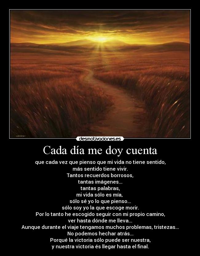 Cada día me doy cuenta - que cada vez que pienso que mi vida no tiene sentido,
más sentido tiene vivir.
Tantos recuerdos borrosos,
tantas imágenes...
tantas palabras,
mi vida sólo es mía, 
sólo sé yo lo que pienso...
sólo soy yo la que escoge morir.
Por lo tanto he escogido seguir con mi propio camino,
ver hasta dónde me lleva...
Aunque durante el viaje tengamos muchos problemas, tristezas...
No podemos hechar atrás...
Porqué la victoria sólo puede ser nuestra,
y nuestra victoria és llegar hasta el final.
