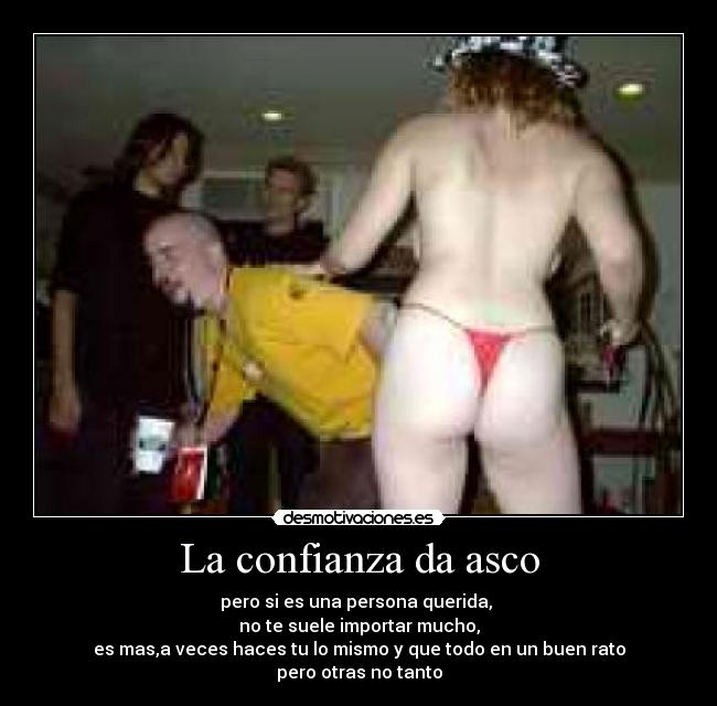 La confianza da asco - pero si es una persona querida, 
no te suele importar mucho,
es mas,a veces haces tu lo mismo y que todo en un buen rato
pero otras no tanto