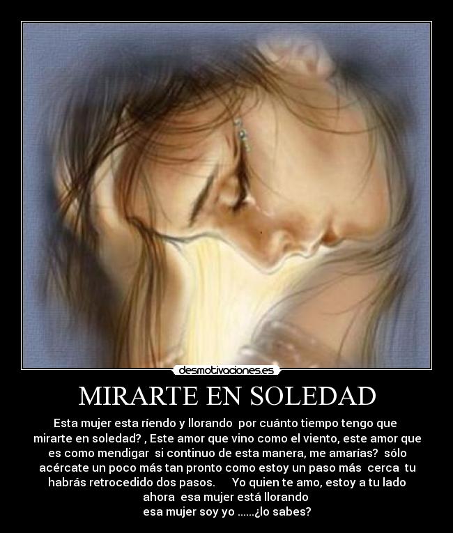 MIRARTE EN SOLEDAD - Esta mujer esta ríendo y llorando  por cuánto tiempo tengo que 
mirarte en soledad? , Este amor que vino como el viento, este amor que
es como mendigar  si continuo de esta manera, me amarías?  sólo
acércate un poco más tan pronto como estoy un paso más  cerca  tu
habrás retrocedido dos pasos.      Yo quien te amo, estoy a tu lado
ahora  esa mujer está llorando 
esa mujer soy yo ......¿lo sabes?