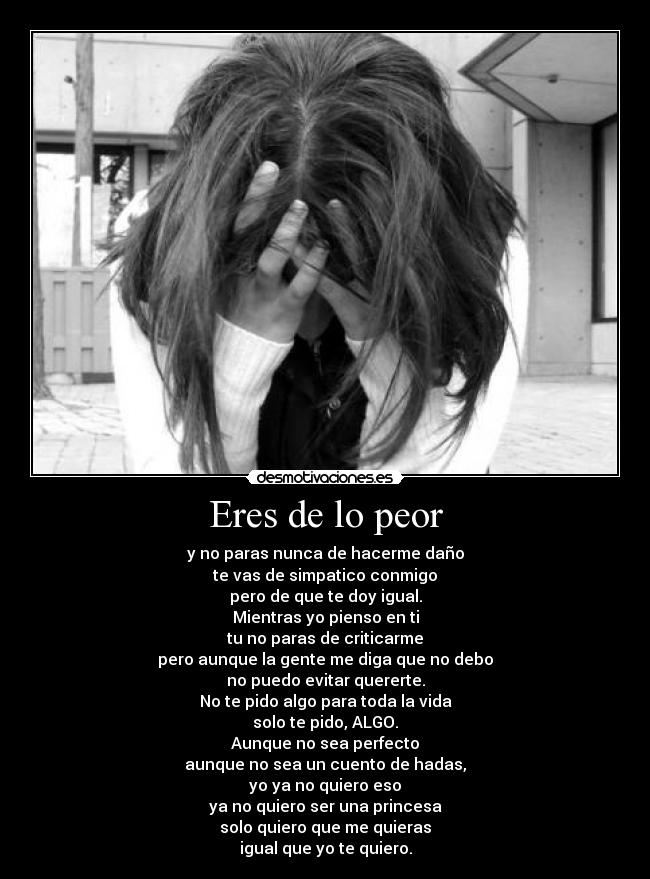 Eres de lo peor - y no paras nunca de hacerme daño
te vas de simpatico conmigo
pero de que te doy igual.
Mientras yo pienso en ti
tu no paras de criticarme
pero aunque la gente me diga que no debo
no puedo evitar quererte.
No te pido algo para toda la vida
solo te pido, ALGO.
Aunque no sea perfecto
aunque no sea un cuento de hadas,
yo ya no quiero eso
ya no quiero ser una princesa
solo quiero que me quieras
igual que yo te quiero.