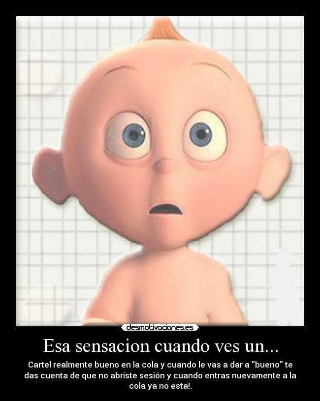 Esa sensacion cuando ves un... - Cartel realmente bueno en la cola y cuando le vas a dar a bueno te
das cuenta de que no abriste sesión y cuando entras nuevamente a la
cola ya no esta!.