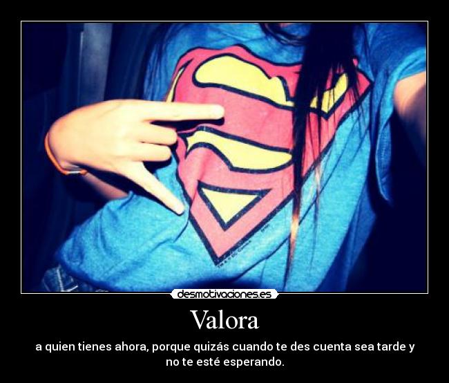 Valora - a quien tienes ahora, porque quizás cuando te des cuenta sea tarde y
no te esté esperando.