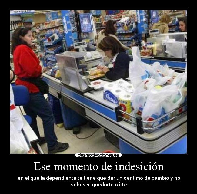 Ese momento de indesición - en el que la dependienta te tiene que dar un centimo de cambio y no
sabes si quedarte o irte
