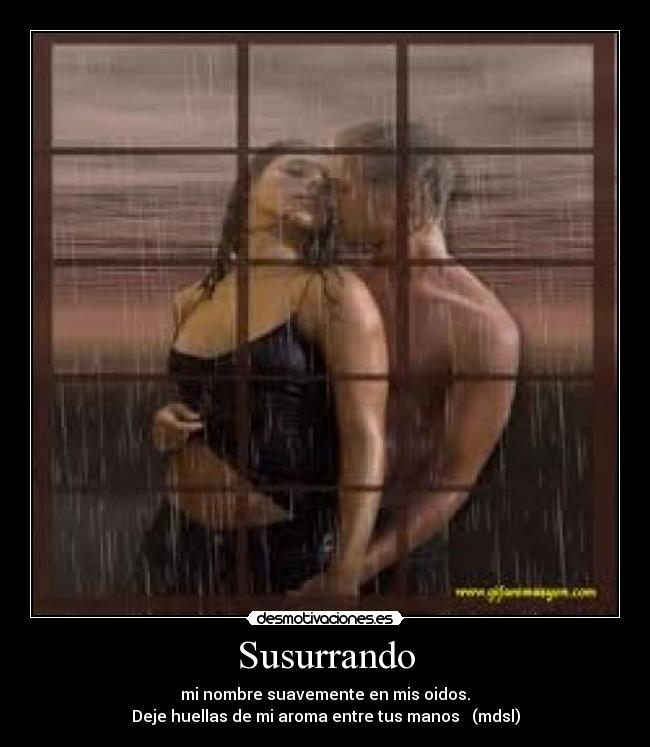 Susurrando - mi nombre suavemente en mis oidos.
Deje huellas de mi aroma entre tus manos (mdsl)