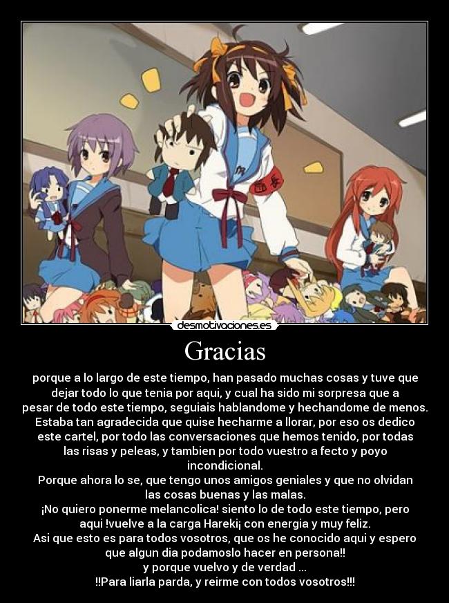 Gracias - porque a lo largo de este tiempo, han pasado muchas cosas y tuve que
dejar todo lo que tenia por aqui, y cual ha sido mi sorpresa que a
pesar de todo este tiempo, seguiais hablandome y hechandome de menos.
Estaba tan agradecida que quise hecharme a llorar, por eso os dedico
este cartel, por todo las conversaciones que hemos tenido, por todas
las risas y peleas, y tambien por todo vuestro a fecto y poyo
incondicional.
Porque ahora lo se, que tengo unos amigos geniales y que no olvidan
las cosas buenas y las malas.
¡No quiero ponerme melancolica! siento lo de todo este tiempo, pero
aqui !vuelve a la carga Hareki¡ con energia y muy feliz.
Asi que esto es para todos vosotros, que os he conocido aqui y espero
que algun dia podamoslo hacer en persona!!
y porque vuelvo y de verdad ...
!!Para liarla parda, y reirme con todos vosotros!!!