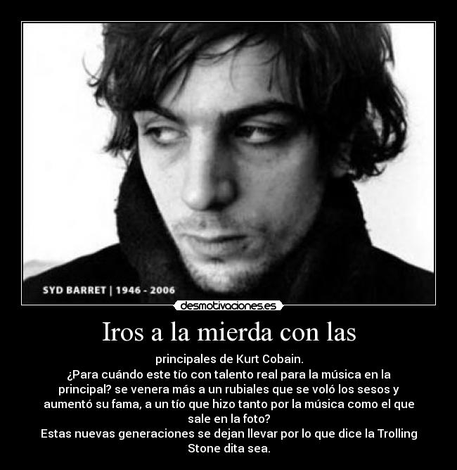 Iros a la mierda con las - principales de Kurt Cobain.
¿Para cuándo este tío con talento real para la música en la
principal? se venera más a un rubiales que se voló los sesos y
aumentó su fama, a un tío que hizo tanto por la música como el que
sale en la foto?
Estas nuevas generaciones se dejan llevar por lo que dice la Trolling
Stone dita sea.