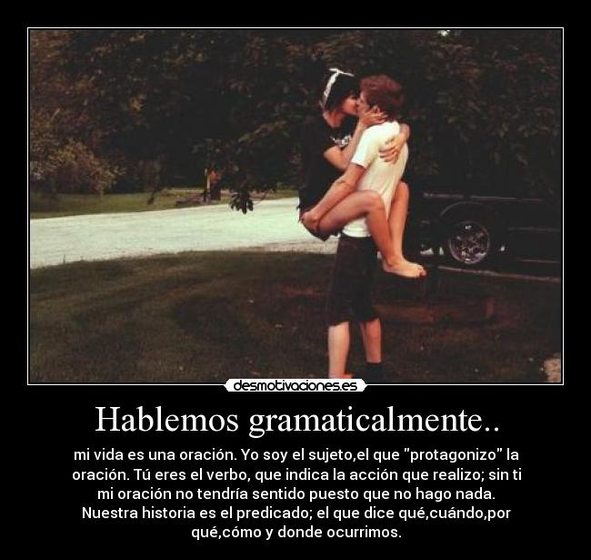 Hablemos gramaticalmente.. - mi vida es una oración. Yo soy el sujeto,el que protagonizo la
oración. Tú eres el verbo, que indica la acción que realizo; sin ti
mi oración no tendría sentido puesto que no hago nada.
Nuestra historia es el predicado; el que dice qué,cuándo,por
qué,cómo y donde ocurrimos.