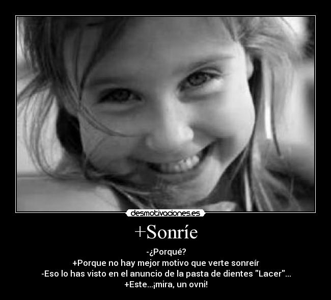 +Sonríe - -¿Porqué?
+Porque no hay mejor motivo que verte sonreír
-Eso lo has visto en el anuncio de la pasta de dientes Lacer...
+Este...¡mira, un ovni!