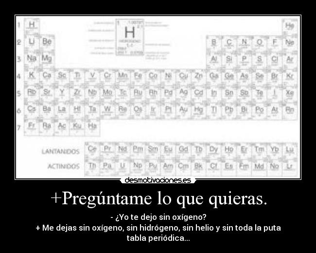 +Pregúntame lo que quieras. - - ¿Yo te dejo sin oxígeno?
+ Me dejas sin oxígeno, sin hidrógeno, sin helio y sin toda la puta tabla periódica...