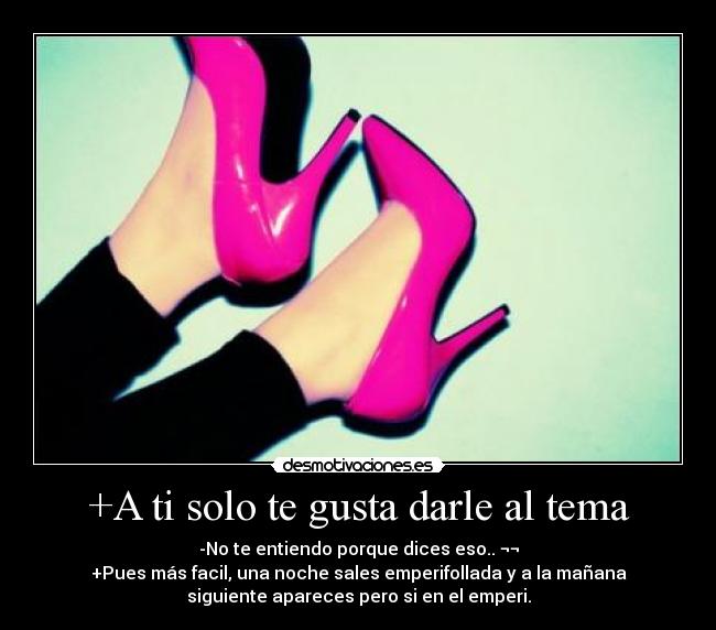 +A ti solo te gusta darle al tema - -No te entiendo porque dices eso.. ¬¬
+Pues más facil, una noche sales emperifollada y a la mañana
siguiente apareces pero si en el emperi.