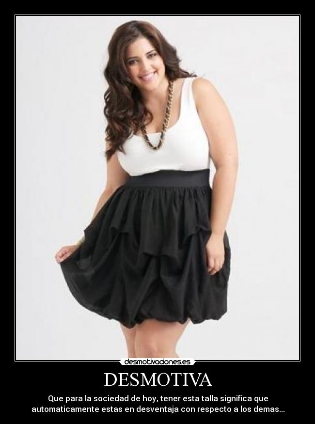 DESMOTIVA - Que para la sociedad de hoy, tener esta talla significa que
automaticamente estas en desventaja con respecto a los demas...