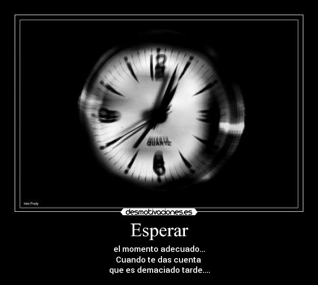 Esperar - el momento adecuado...
Cuando te das cuenta 
que es demaciado tarde....