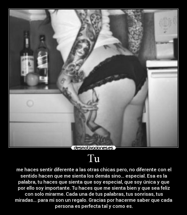 Tu - me haces sentir diferente a las otras chicas pero, no diferente con el
sentido hacen que me sienta los demás sino... especial. Esa es la
palabra, tu haces que sienta que soy especial, que soy única y que
por ello soy importante. Tu haces que me sienta bien y que sea feliz
con solo mirarme. Cada una de tus palabras, tus sonrisas, tus
miradas... para mi son un regalo. Gracias por hacerme saber que cada
persona es perfecta tal y como es.