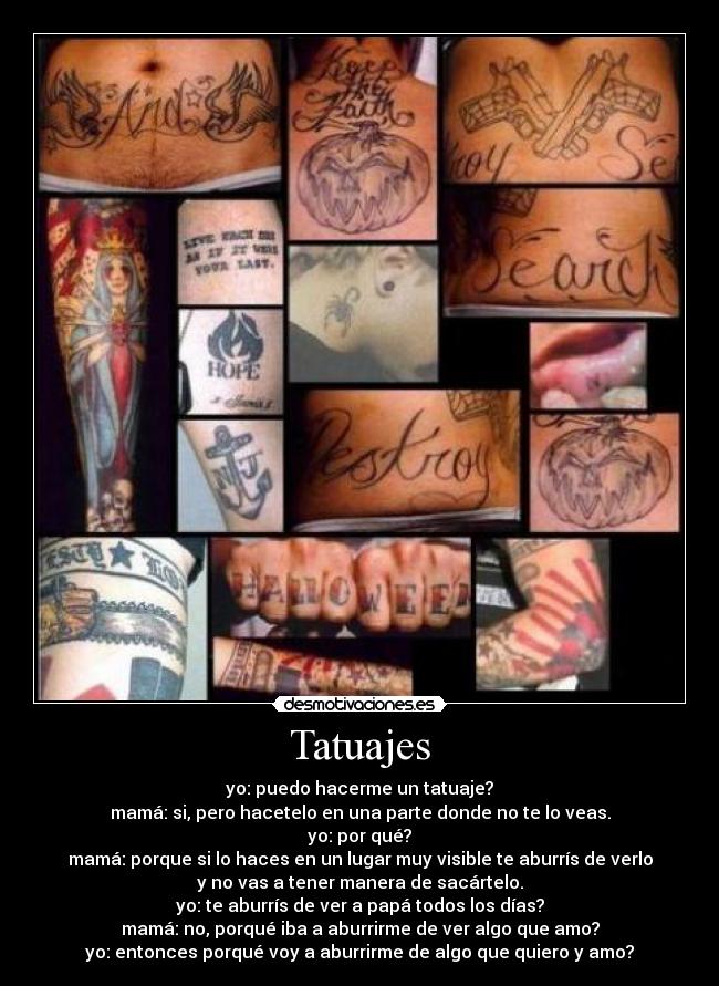 Tatuajes - yo: puedo hacerme un tatuaje?
mamá: si, pero hacetelo en una parte donde no te lo veas.
yo: por qué?
mamá: porque si lo haces en un lugar muy visible te aburrís de verlo
y no vas a tener manera de sacártelo.
yo: te aburrís de ver a papá todos los días?
mamá: no, porqué iba a aburrirme de ver algo que amo?
yo: entonces porqué voy a aburrirme de algo que quiero y amo?