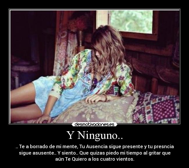Y Ninguno.. - .. Te a borrado de mi mente, Tu Ausencia sigue presente y tu presncia
sigue asusente.. Y siento.. Que quizas piedo mi tiempo al gritar que
aún Te Quiero a los cuatro vientos.