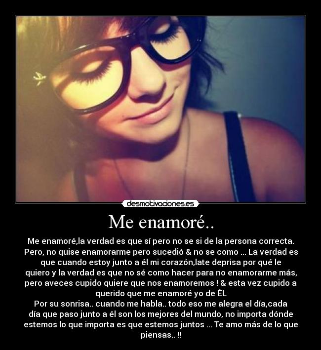 Me enamoré.. - Me enamoré,la verdad es que sí pero no se si de la persona correcta.
Pero, no quise enamorarme pero sucedió & no se como ... La verdad es
que cuando estoy junto a él mi corazón,late deprisa por qué le
quiero y la verdad es que no sé como hacer para no enamorarme más,
pero aveces cupido quiere que nos enamoremos ! & esta vez cupido a
querido que me enamoré yo de ÉL♥
Por su sonrisa.. cuando me habla.. todo eso me alegra el día,cada
día que paso junto a él son los mejores del mundo, no importa dónde
estemos lo que importa es que estemos juntos ... Te amo más de lo que
piensas.. !!