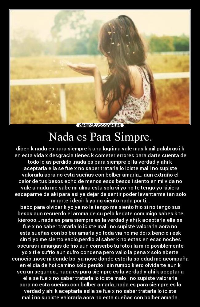 Nada es Para Simpre. - dicen k nada es para siempre k una lagrima vale mas k mil palabras i k
en esta vida x desgracia tienes k cometer errores para darte cuenta de
todo lo as perdido..nada es para siempre el la verdad y ahi k
aceptarla ella se fue x no saber tratarla lo iciste mal i no supiste
valorarla aora no esta sueñas con bolber amarla... aun extraño el
calor de tus besos echo de menos esos besos i siento en mi vida no
vale a nada me sabe mi alma esta sola si yo no te tengo yo kisiera
escaparme de aki para asi ya dejar de sentir poder levantarme tan solo
mirarte i decir k ya no siento nada por ti...
bebo para olvidar k yo ya no la tengo me siento frio si no tengo sus
besos aun recuerdo el aroma de su pelo kedate com migo sabes k te
kierooo... nada es para siempre es la verdad y ahi k aceptarla ella se
fue x no saber tratarla lo iciste mal i no supiste valorarla aora no
esta sueñas con bolber amarla yo toda via no me doi x bencio i esk
sin ti yo me siento vacio,perdio al saber k no estas en esas noches
oscuras i amargas de frio aun conserbo tu foto i la miro posiblemente
yo x ti e sufrio aun sufro condena pero valio la pena x solo aberte
conocio..nose ni donde boi ya nose donde estoi la soledad me acompaña
en el dia de hoi camino solo perdio i sin rumbo kiero olvidarte aun k
sea un segundo.. nada es para siempre es la verdad y ahi k aceptarla
ella se fue x no saber tratarla lo iciste malo i no supiste valorarla
aora no esta sueñas con bolber amarla..nada es para siempre es la
verdad y ahi k aceptarla eslla se fue x no saber tratarla lo iciste
mal i no supiste valorarla aora no esta sueñas con bolber amarla.