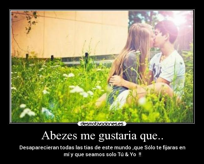 Abezes me gustaria que.. - Desaparecieran todas las tias de este mundo ,que Sólo te fijaras en
mí y que seamos solo Tú & Yo ♥!!