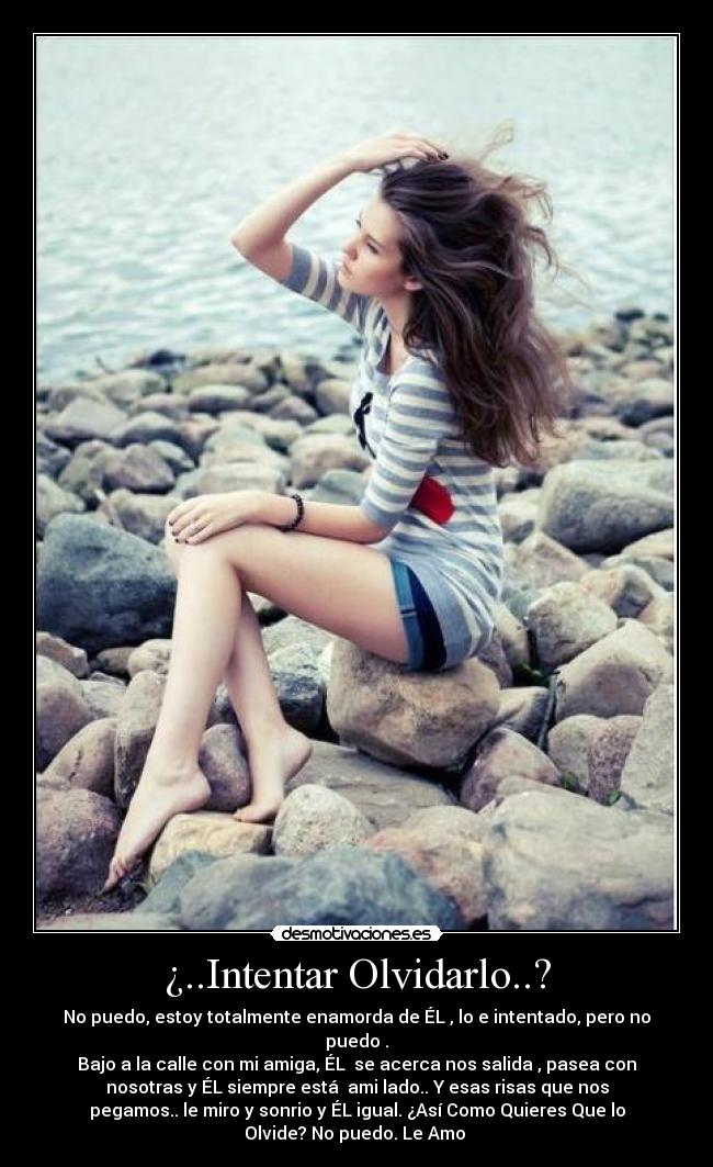 ¿..Intentar Olvidarlo..? - No puedo, estoy totalmente enamorda de ÉL , lo e intentado, pero no
puedo .
Bajo a la calle con mi amiga, ÉL  se acerca nos salida , pasea con
nosotras y ÉL siempre está  ami lado.. Y esas risas que nos
pegamos.. le miro y sonrio y ÉL igual. ¿Así Como Quieres Que lo
Olvide? No puedo. Le Amo 