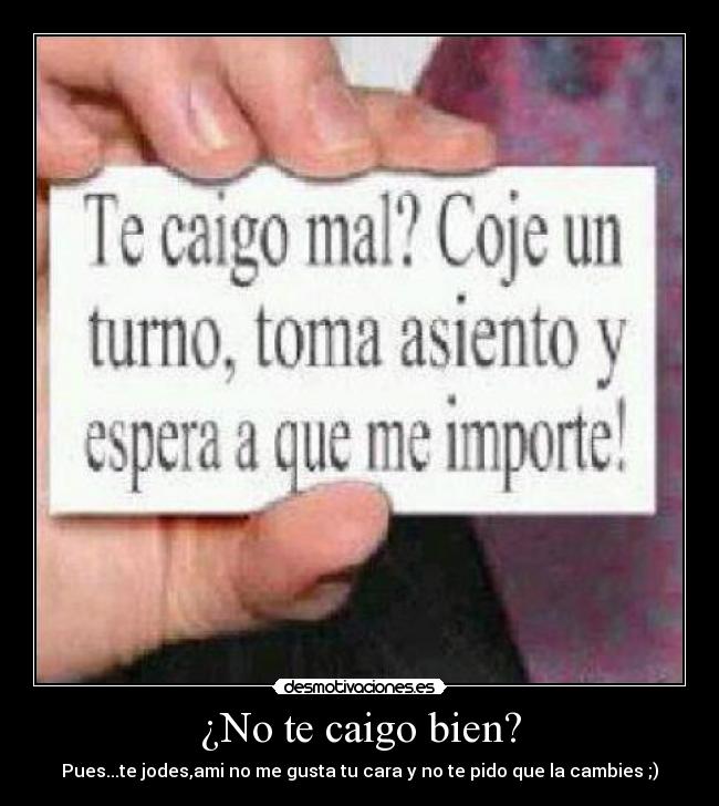 ¿No te caigo bien? - Pues...te jodes,ami no me gusta tu cara y no te pido que la cambies ;)