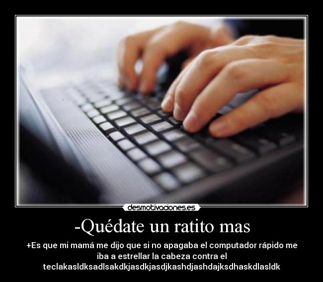 -Quédate un ratito mas - +Es que mi mamá me dijo que si no apagaba el computador rápido me
iba a estrellar la cabeza contra el
teclakasldksadlsakdkjasdkjasdjkashdjashdajksdhaskdlasldk