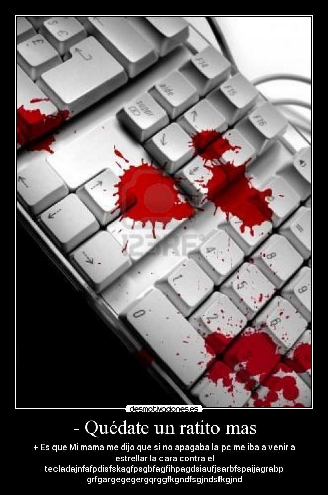 - Quédate un ratito mas - + Es que Mi mama me dijo que si no apagaba la pc me iba a venir a
estrellar la cara contra el
tecladajnfafpdisfskagfpsgbfagfihpagdsiaufjsarbfspaijagrabp
grfgargegegergqrggfkgndfsgjndsfkgjnd