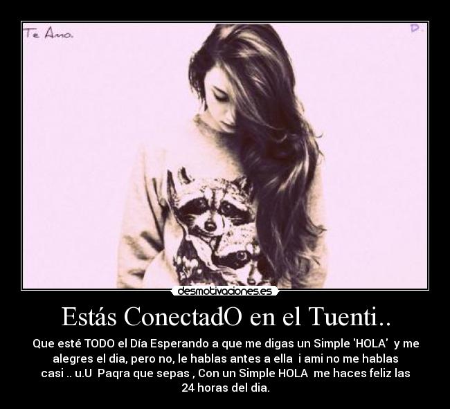 Estás ConectadO en el Tuenti.. - Que esté TODO el Día Esperando a que me digas un Simple HOLA  y me
alegres el dia, pero no, le hablas antes a ella  i ami no me hablas
casi .. u.U  Paqra que sepas , Con un Simple HOLA  me haces feliz las
24 horas del dia.