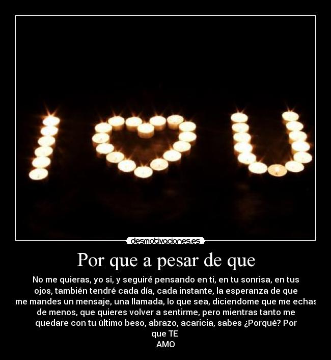 Por que a pesar de que - No me quieras, yo si, y seguiré pensando en ti, en tu sonrisa, en tus
ojos, también tendré cada día, cada instante, la esperanza de que
me mandes un mensaje, una llamada, lo que sea, diciendome que me echas
de menos, que quieres volver a sentirme, pero mientras tanto me
quedare con tu último beso, abrazo, acaricia, sabes ¿Porqué? Por
que TE
AMO