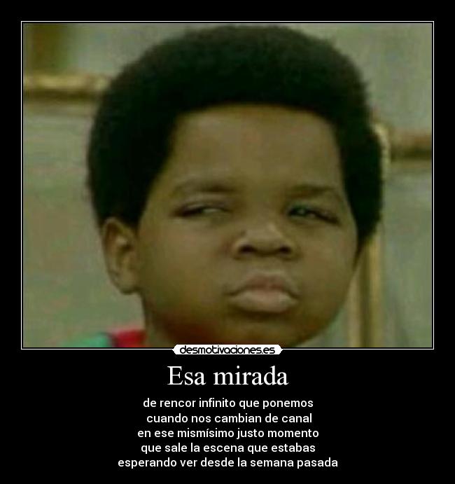 Esa mirada - de rencor infinito que ponemos
cuando nos cambian de canal
en ese mismísimo justo momento
que sale la escena que estabas
esperando ver desde la semana pasada