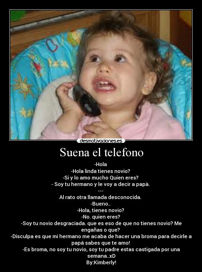 Suena el telefono - -Hola 
-Hola linda tienes novio? 
-Si y lo amo mucho Quien eres? 
- Soy tu hermano y le voy a decir a papà. 
--- 
Al rato otra llamada desconocida. 
-Bueno.. 
-Hola, tienes novio? 
-No. quien eres? 
-Soy tu novio desgraciada. que es eso de que no tienes novio? Me
engañas o que? 
-Disculpa es que mi hermano me acaba de hacer una broma para decirle a
papá sabes que te amo! 
-Es broma, no soy tu novio, soy tu padre estas castigada por una
semana..xD
By:Kimberly!