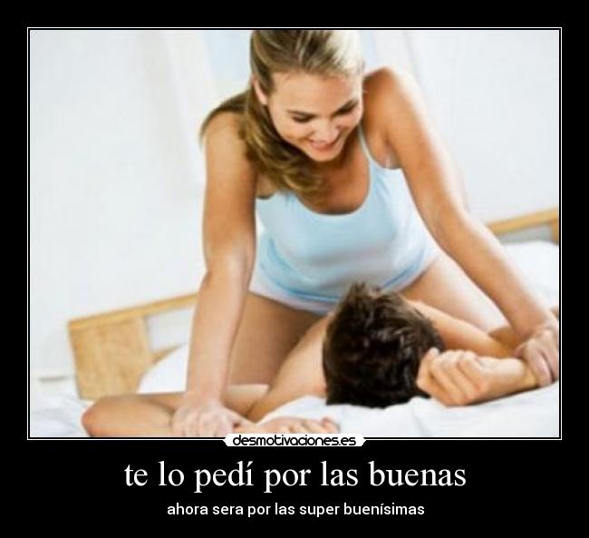 te lo pedí por las buenas - ahora sera por las super buenísimas