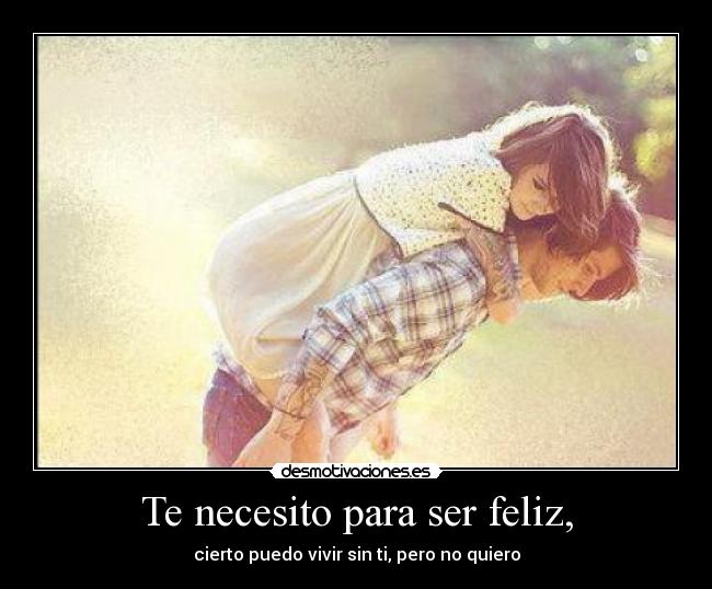 Te necesito para ser feliz, - cierto puedo vivir sin ti, pero no quiero