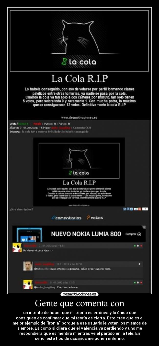 Gente que comenta con - un intento de hacer que mi teoría es errónea y lo único que
consiguen es confirmar que mi teoría es cierta. Este creo que es el
mejor ejemplo de ironía porque a ese usuario le votan los mismos de
siempre. Es como si dijera que el Valencia va perdiendo y uno me
respondiera que es mentira mientras ve el partido en la tele. En
serio, este tipo de usuarios me ponen enfermo.